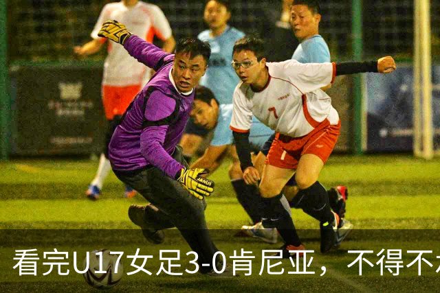 看完U17女足3-0肯尼亚，不得不承认的5个事实，女足终于呈现上升势头